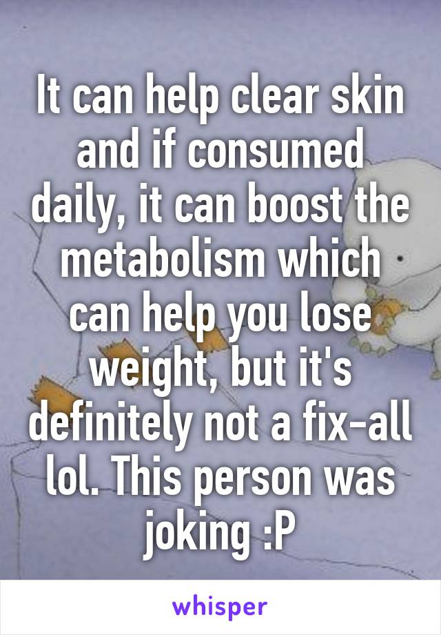 It can help clear skin and if consumed daily, it can boost the metabolism which can help you lose weight, but it's definitely not a fix-all lol. This person was joking :P