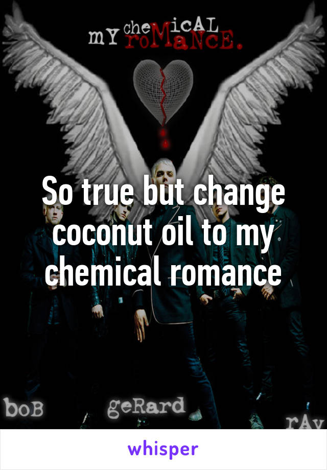 So true but change coconut oil to my chemical romance