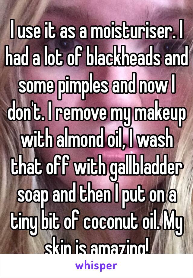 I use it as a moisturiser. I had a lot of blackheads and some pimples and now I don't. I remove my makeup with almond oil, I wash that off with gallbladder soap and then I put on a tiny bit of coconut oil. My skin is amazing!