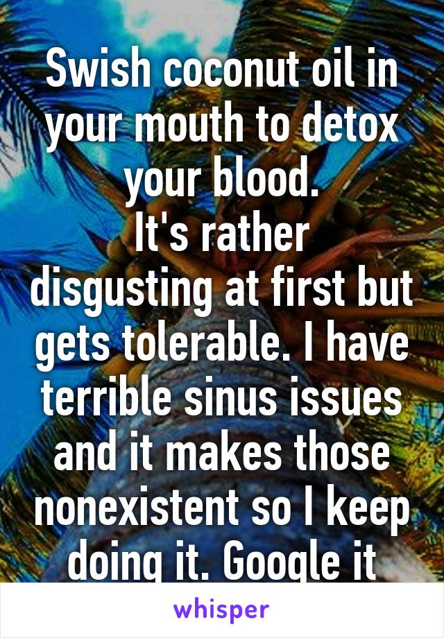 Swish coconut oil in your mouth to detox your blood.
It's rather disgusting at first but gets tolerable. I have terrible sinus issues and it makes those nonexistent so I keep doing it. Google it