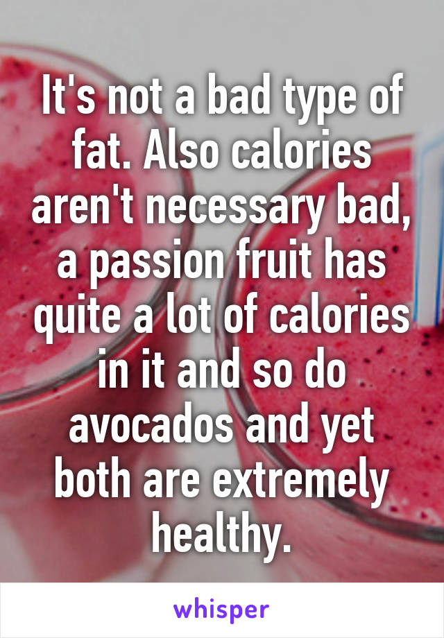 It's not a bad type of fat. Also calories aren't necessary bad, a passion fruit has quite a lot of calories in it and so do avocados and yet both are extremely healthy.