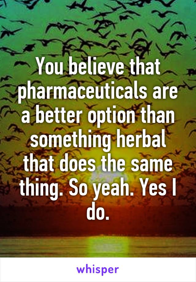 You believe that pharmaceuticals are a better option than something herbal that does the same thing. So yeah. Yes I do.