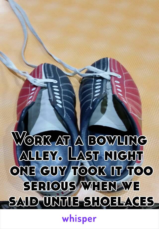 Work at a bowling alley. Last night one guy took it too serious when we said untie shoelaces before returning.