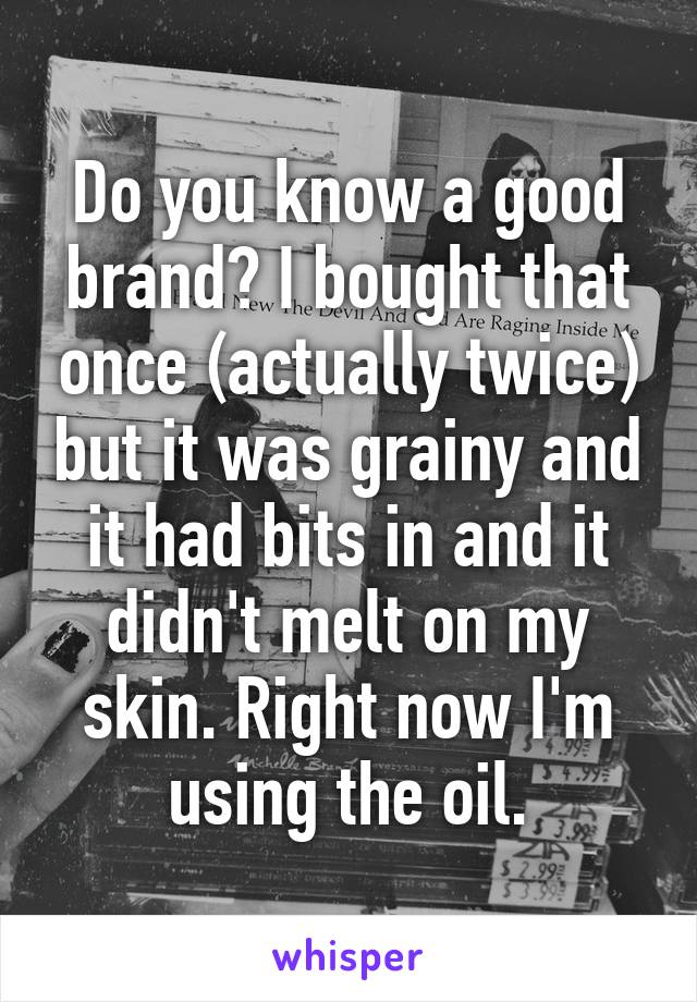 Do you know a good brand? I bought that once (actually twice) but it was grainy and it had bits in and it didn't melt on my skin. Right now I'm using the oil.