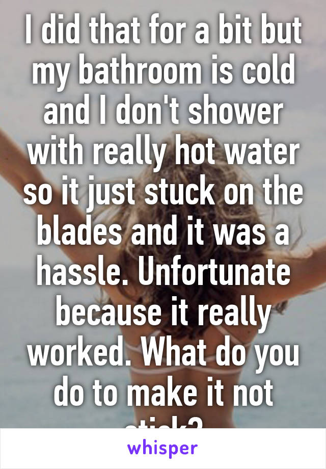 I did that for a bit but my bathroom is cold and I don't shower with really hot water so it just stuck on the blades and it was a hassle. Unfortunate because it really worked. What do you do to make it not stick?