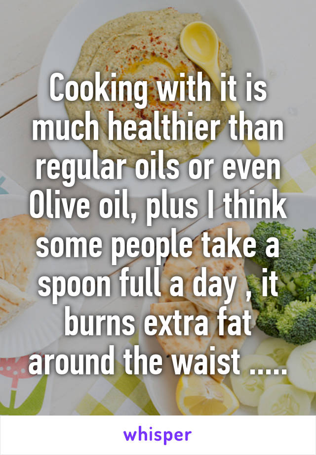 Cooking with it is much healthier than regular oils or even Olive oil, plus I think some people take a spoon full a day , it burns extra fat around the waist .....