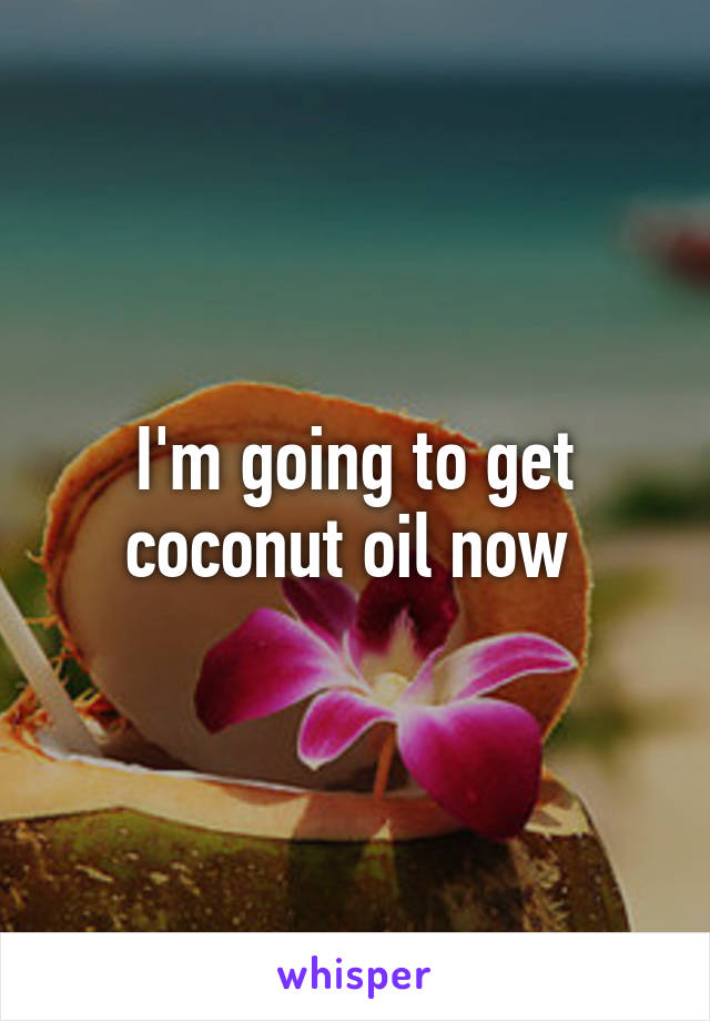 I'm going to get coconut oil now 