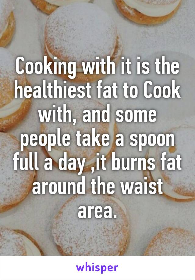 Cooking with it is the healthiest fat to Cook with, and some people take a spoon full a day ,it burns fat around the waist area.