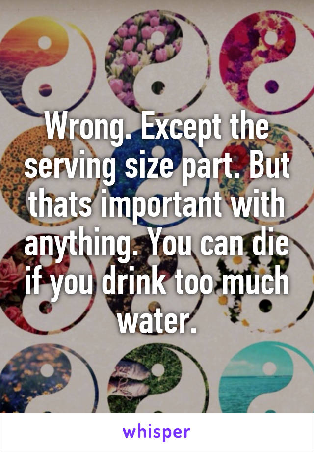 Wrong. Except the serving size part. But thats important with anything. You can die if you drink too much water.