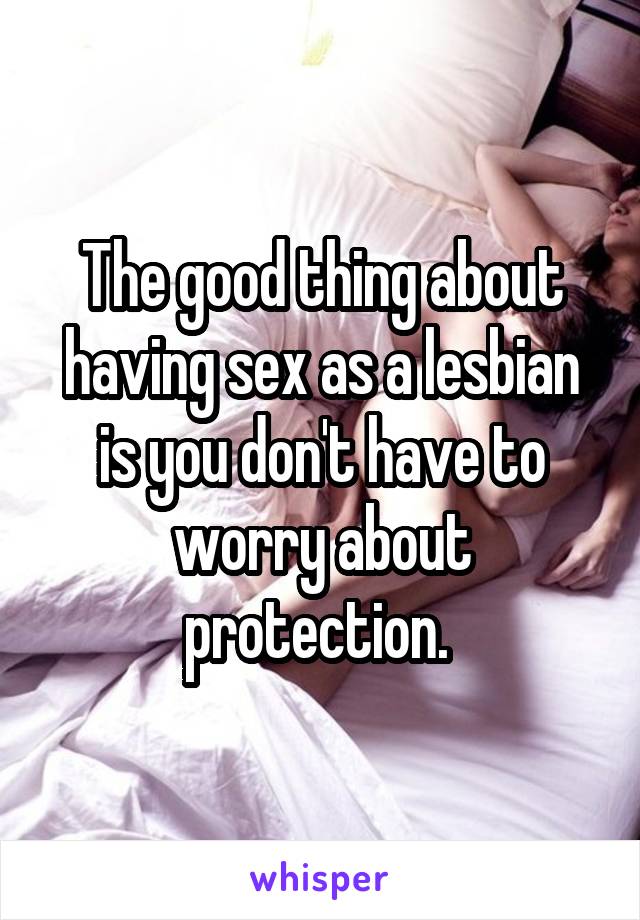 The good thing about having sex as a lesbian is you don't have to worry about protection. 