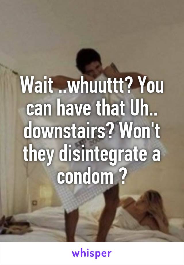 Wait ..whuuttt? You can have that Uh.. downstairs? Won't they disintegrate a condom ?