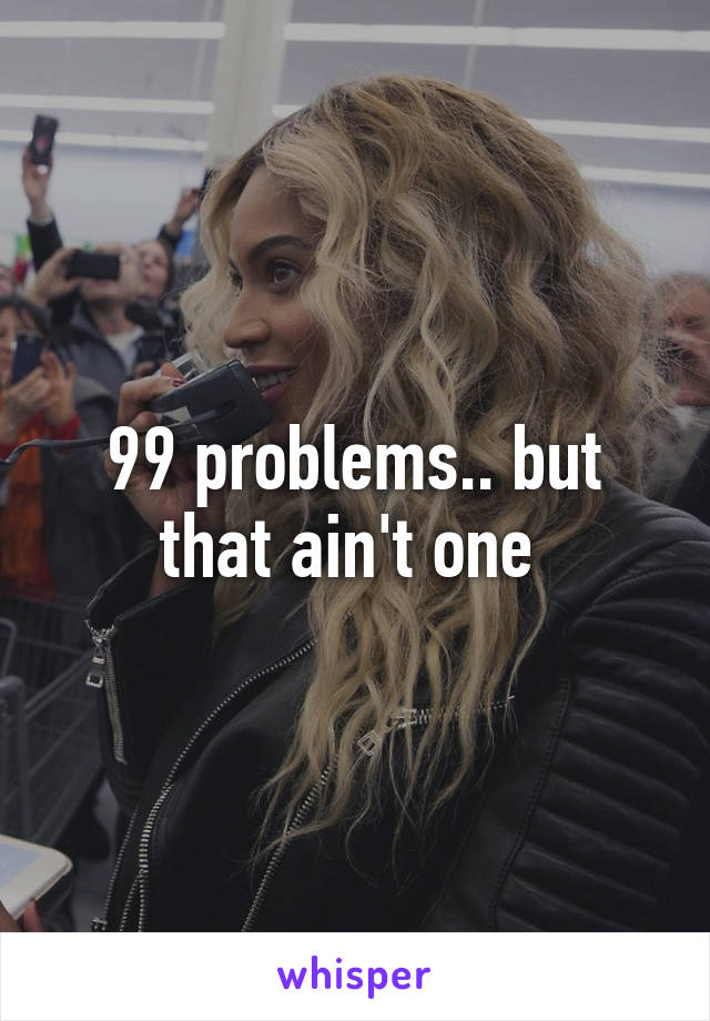 99 problems.. but that ain't one 