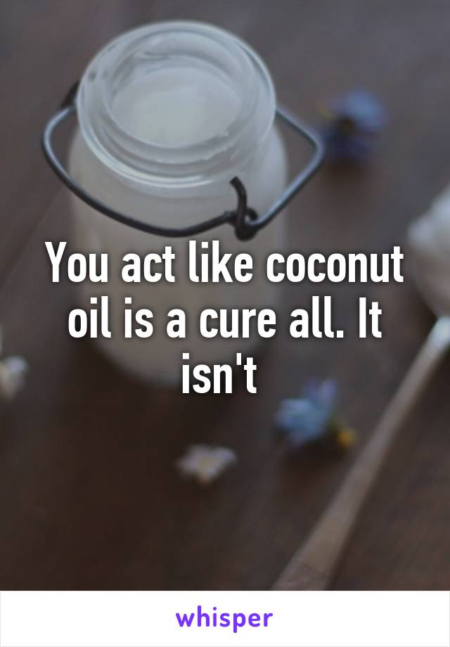 You act like coconut oil is a cure all. It isn't 