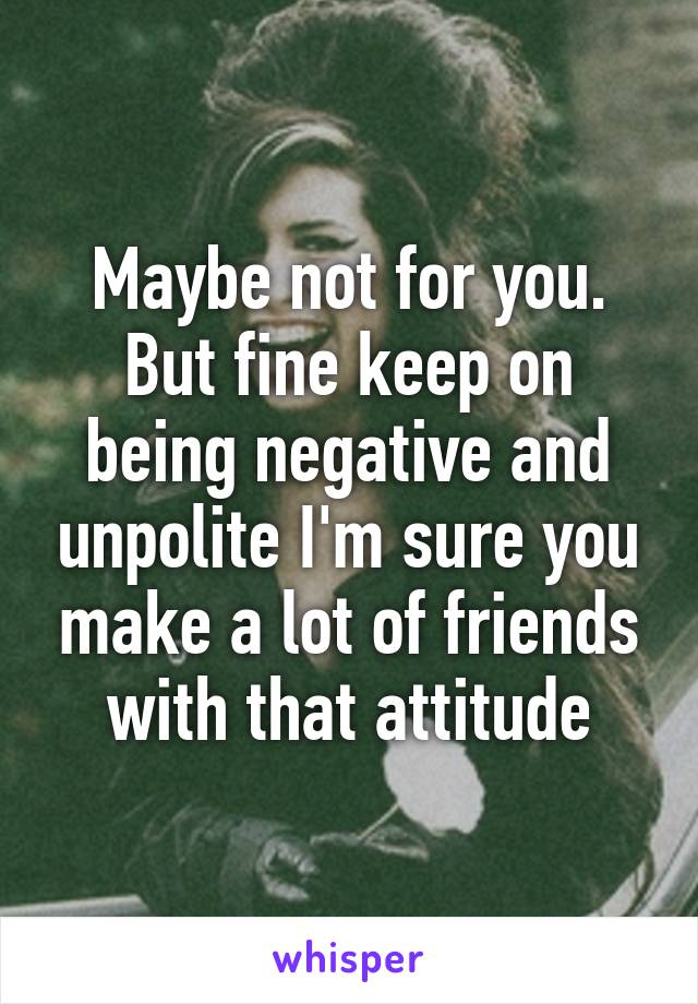 Maybe not for you. But fine keep on being negative and unpolite I'm sure you make a lot of friends with that attitude