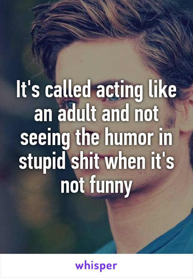 It's called acting like an adult and not seeing the humor in stupid shit when it's not funny