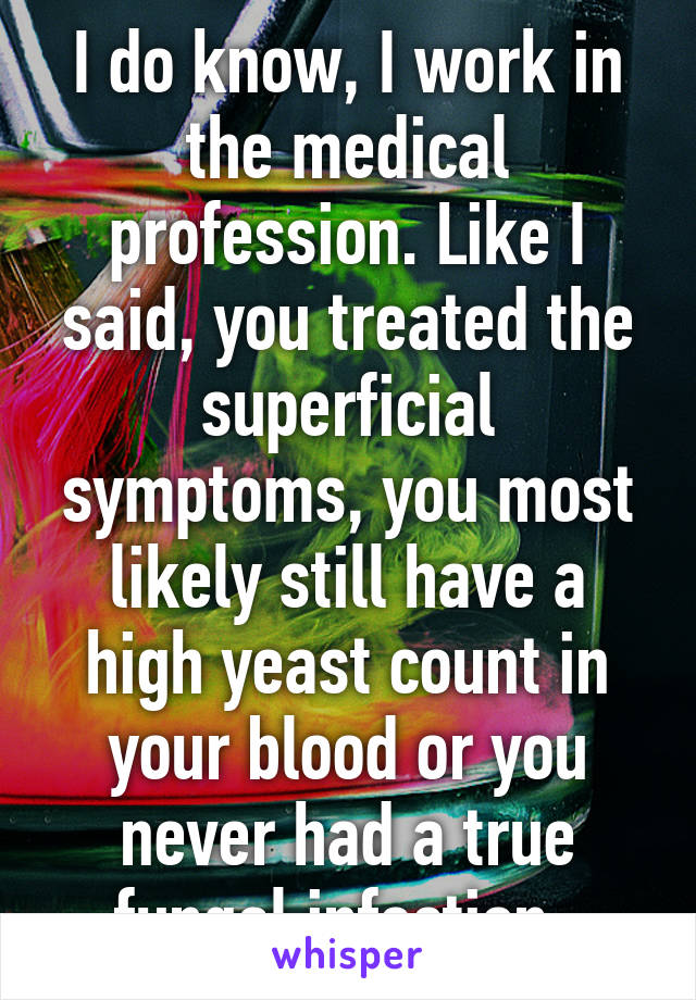 I do know, I work in the medical profession. Like I said, you treated the superficial symptoms, you most likely still have a high yeast count in your blood or you never had a true fungal infection. 