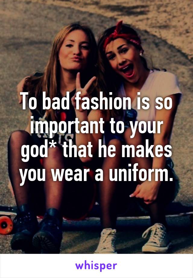 To bad fashion is so important to your god* that he makes you wear a uniform.