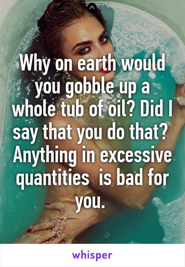 Why on earth would you gobble up a whole tub of oil? Did I say that you do that?  Anything in excessive quantities  is bad for you. 