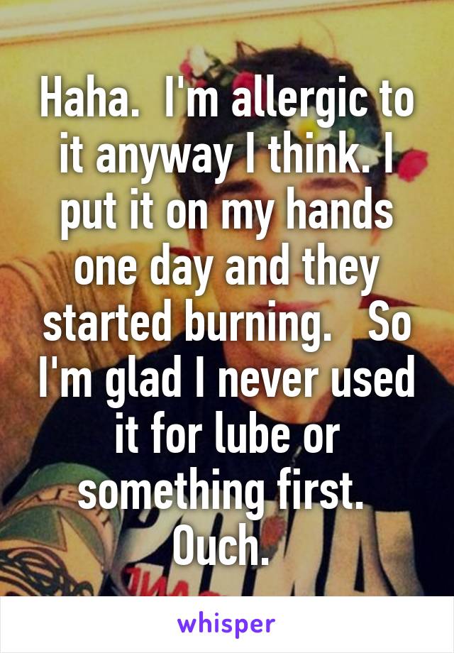 Haha.  I'm allergic to it anyway I think. I put it on my hands one day and they started burning.   So I'm glad I never used it for lube or something first.  Ouch. 