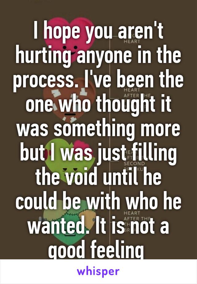 I hope you aren't hurting anyone in the process. I've been the one who thought it was something more but I was just filling the void until he could be with who he wanted. It is not a good feeling 