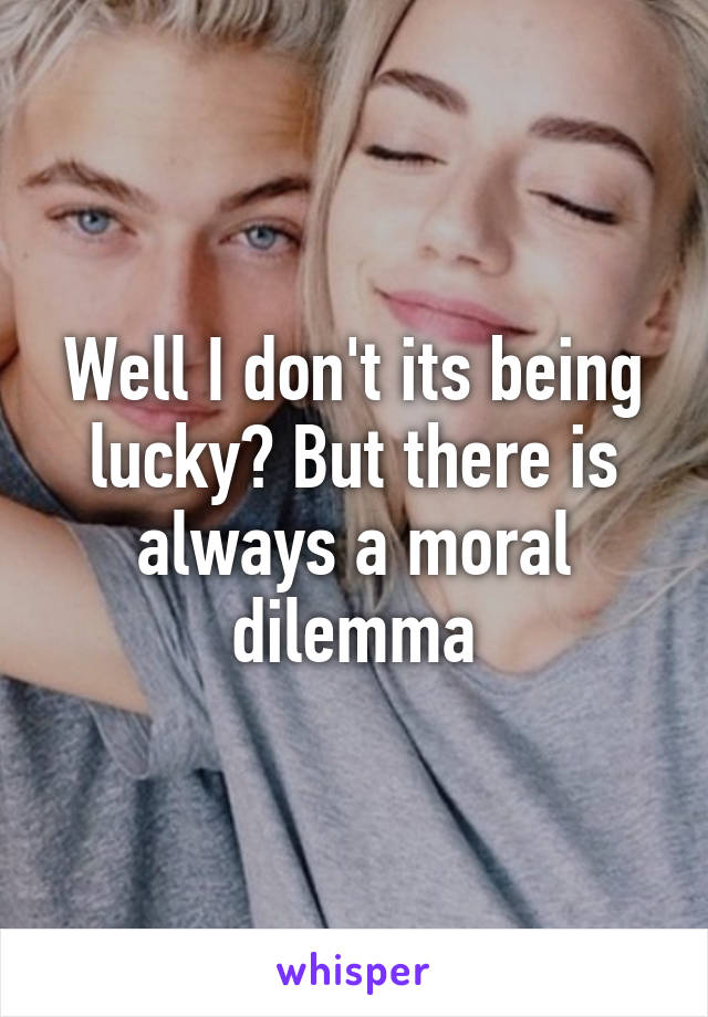 Well I don't its being lucky? But there is always a moral dilemma