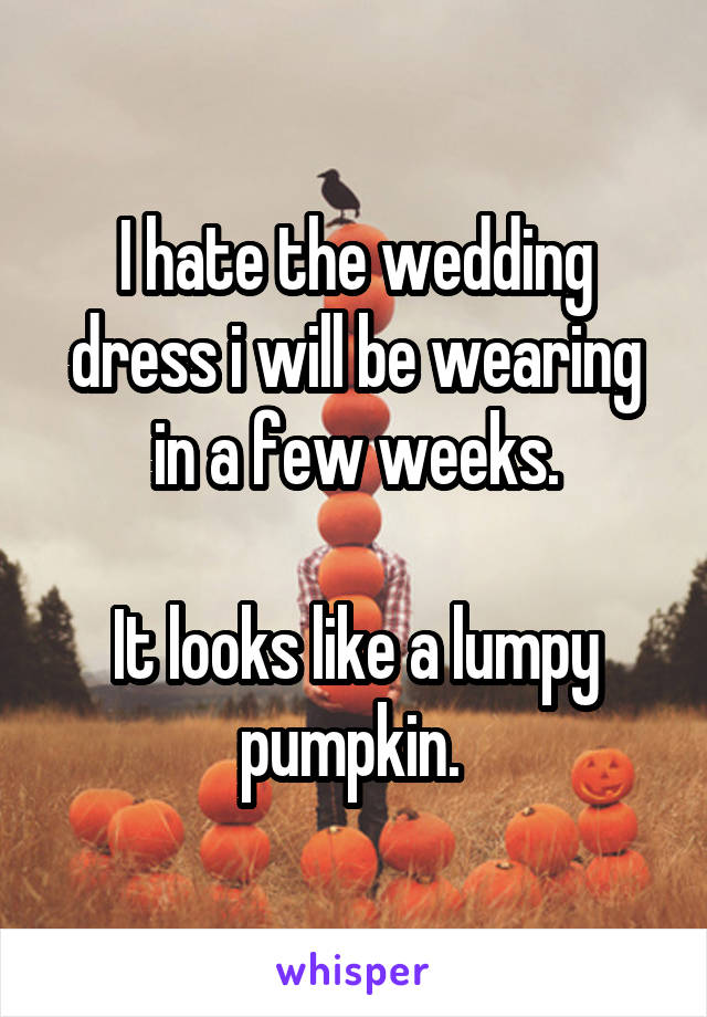 I hate the wedding dress i will be wearing in a few weeks.

It looks like a lumpy pumpkin. 