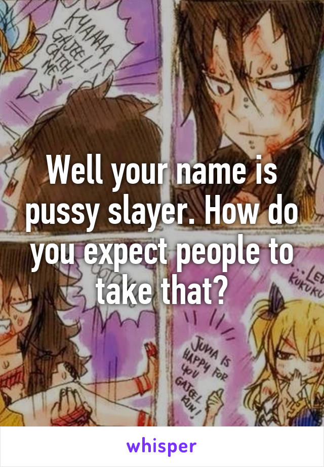 Well your name is pussy slayer. How do you expect people to take that?