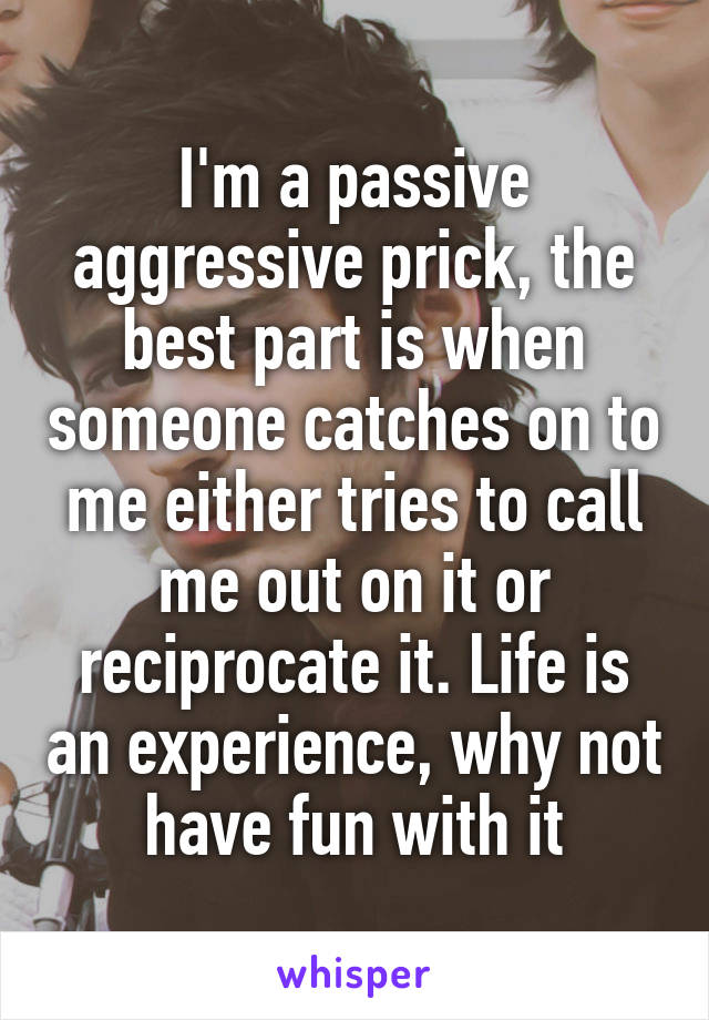 I'm a passive aggressive prick, the best part is when someone catches on to me either tries to call me out on it or reciprocate it. Life is an experience, why not have fun with it