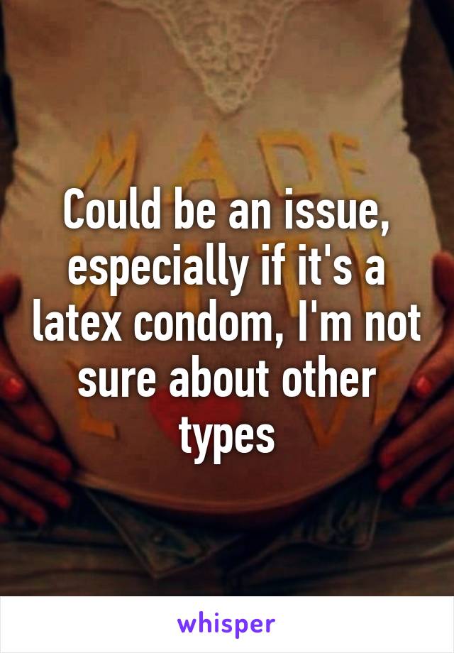 Could be an issue, especially if it's a latex condom, I'm not sure about other types