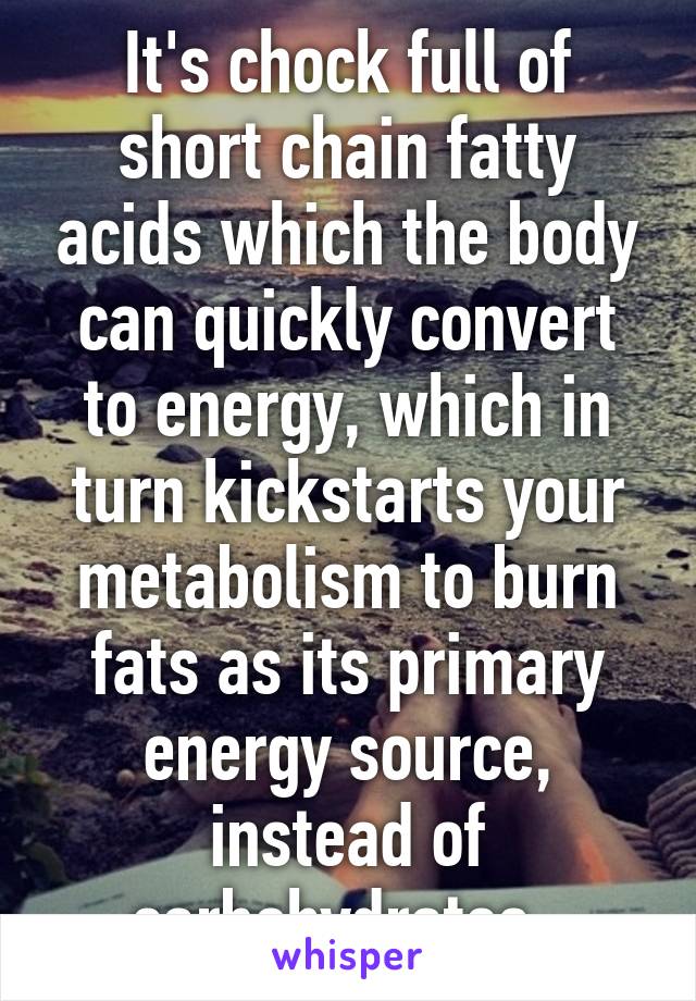 It's chock full of short chain fatty acids which the body can quickly convert to energy, which in turn kickstarts your metabolism to burn fats as its primary energy source, instead of carbohydrates. 