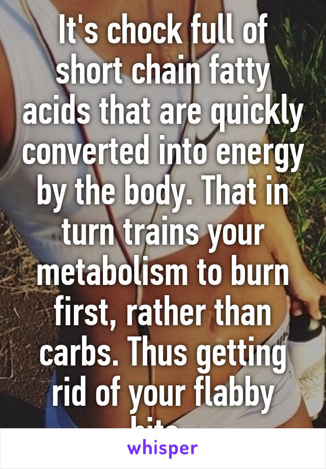 It's chock full of short chain fatty acids that are quickly converted into energy by the body. That in turn trains your metabolism to burn first, rather than carbs. Thus getting rid of your flabby bits. 