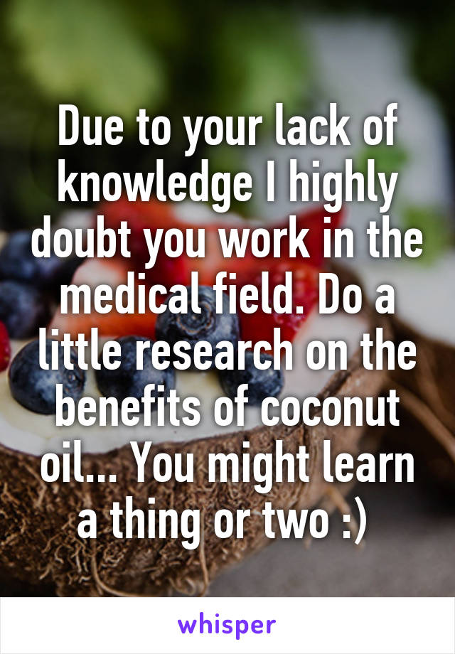 Due to your lack of knowledge I highly doubt you work in the medical field. Do a little research on the benefits of coconut oil... You might learn a thing or two :) 