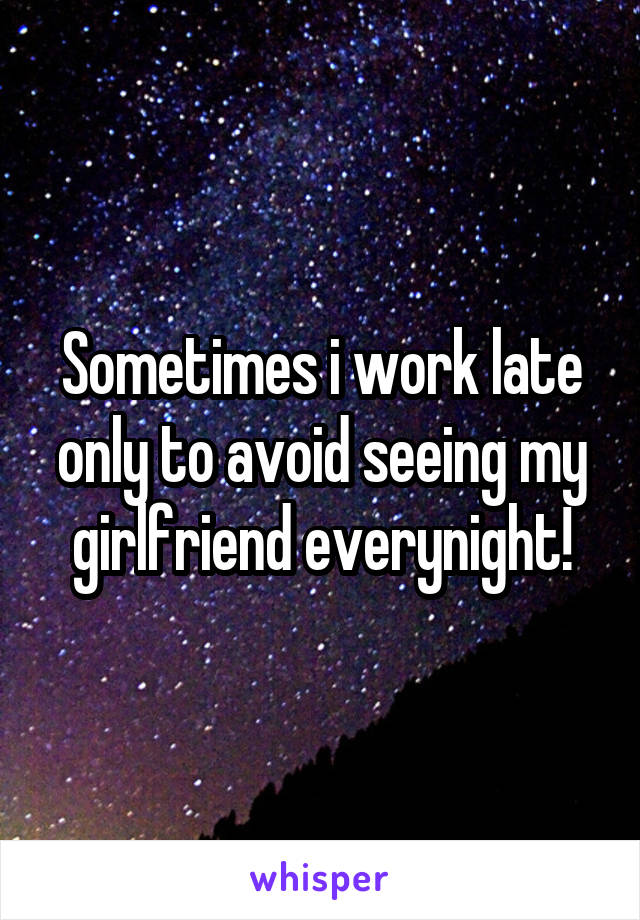 Sometimes i work late only to avoid seeing my girlfriend everynight!