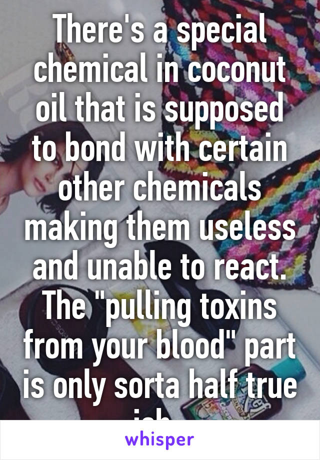 There's a special chemical in coconut oil that is supposed to bond with certain other chemicals making them useless and unable to react. The "pulling toxins from your blood" part is only sorta half true ish. 