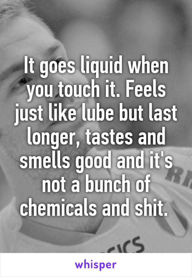 It goes liquid when you touch it. Feels just like lube but last longer, tastes and smells good and it's not a bunch of chemicals and shit. 