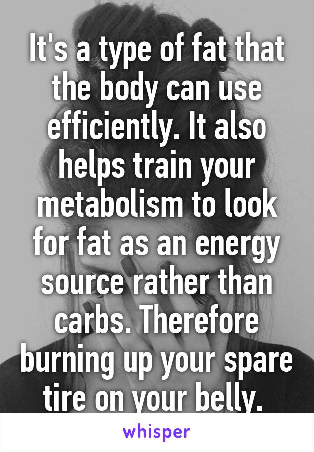 It's a type of fat that the body can use efficiently. It also helps train your metabolism to look for fat as an energy source rather than carbs. Therefore burning up your spare tire on your belly. 