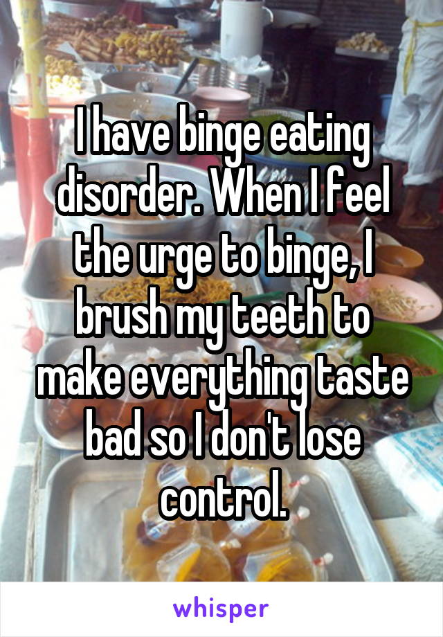 I have binge eating disorder. When I feel the urge to binge, I brush my teeth to make everything taste bad so I don't lose control.