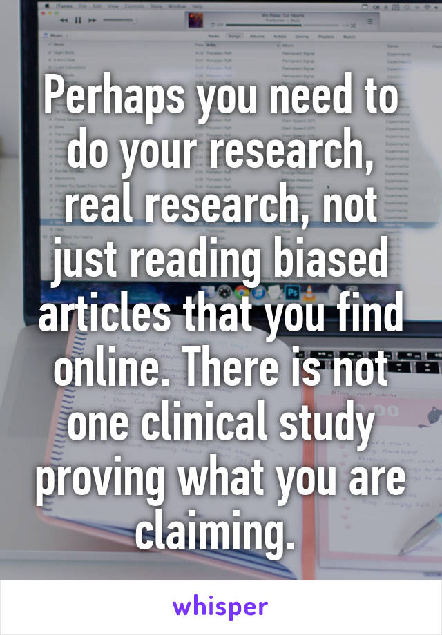 Perhaps you need to do your research, real research, not just reading biased articles that you find online. There is not one clinical study proving what you are claiming. 