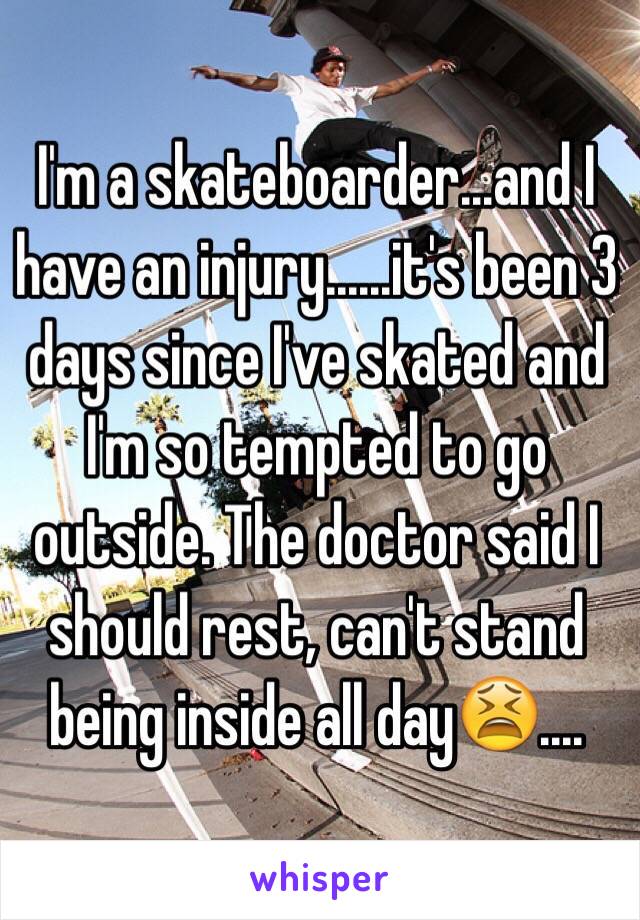 I'm a skateboarder...and I have an injury......it's been 3 days since I've skated and I'm so tempted to go outside. The doctor said I should rest, can't stand being inside all day😫....