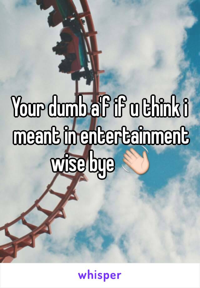 Your dumb a'f if u think i meant in entertainment wise bye 👋