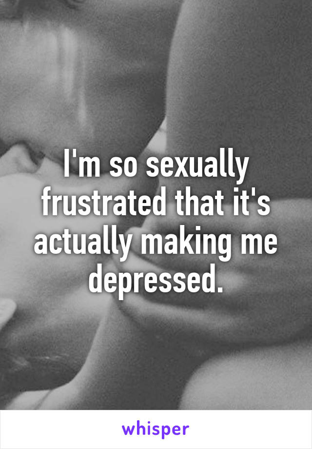 I'm so sexually frustrated that it's actually making me depressed.