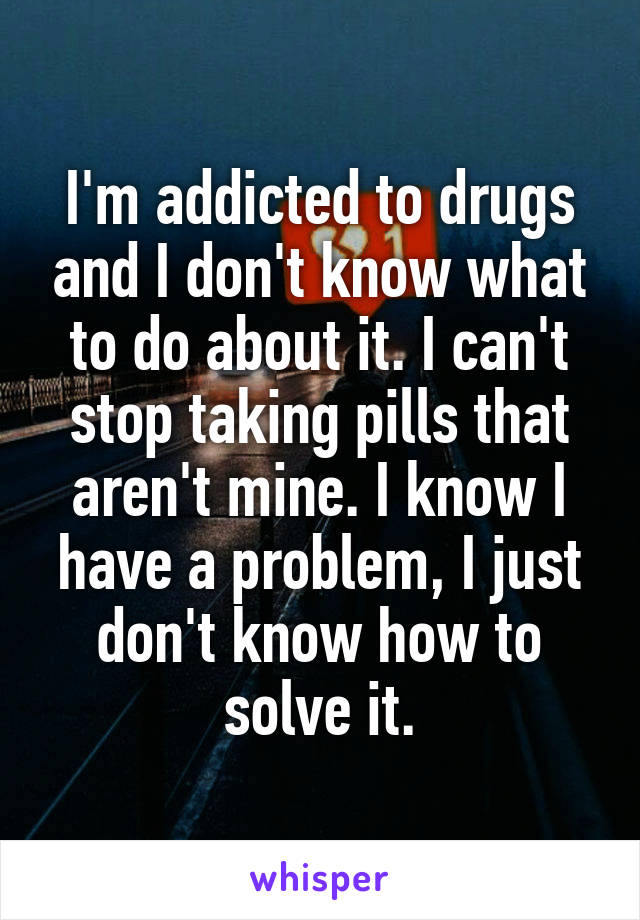 I'm addicted to drugs and I don't know what to do about it. I can't stop taking pills that aren't mine. I know I have a problem, I just don't know how to solve it.