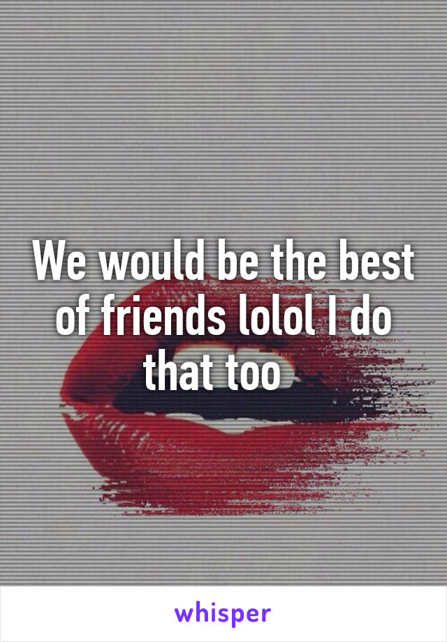 We would be the best of friends lolol I do that too  