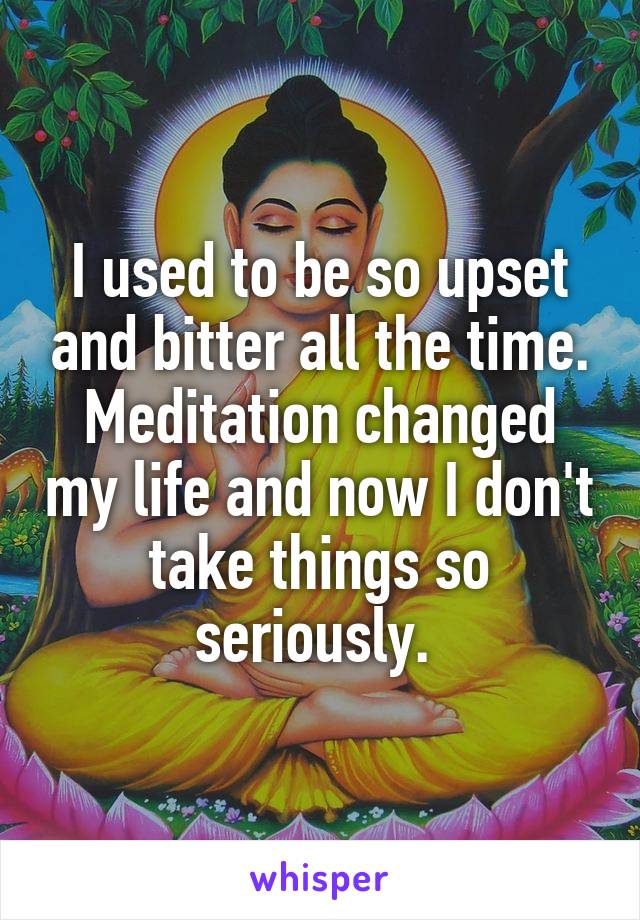 I used to be so upset and bitter all the time. Meditation changed my life and now I don't take things so seriously. 
