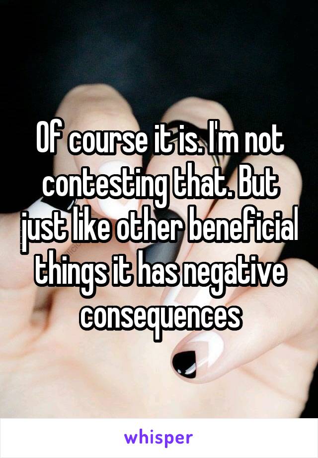 Of course it is. I'm not contesting that. But just like other beneficial things it has negative consequences