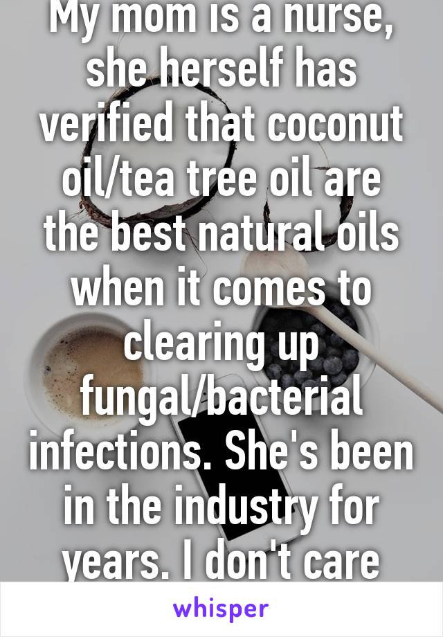 My mom is a nurse, she herself has verified that coconut oil/tea tree oil are the best natural oils when it comes to clearing up fungal/bacterial infections. She's been in the industry for years. I don't care what you believe.  