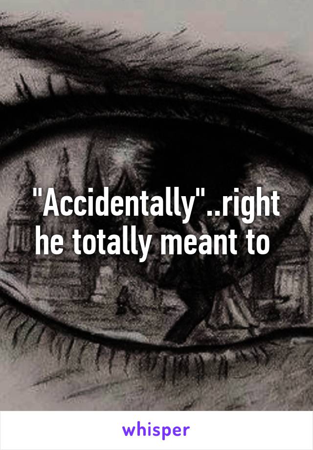 "Accidentally"..right he totally meant to 