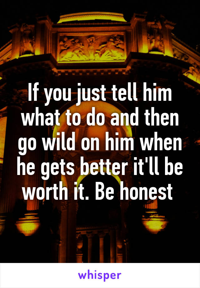 If you just tell him what to do and then go wild on him when he gets better it'll be worth it. Be honest 