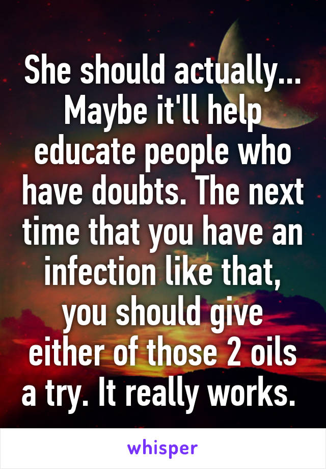 She should actually... Maybe it'll help educate people who have doubts. The next time that you have an infection like that, you should give either of those 2 oils a try. It really works. 