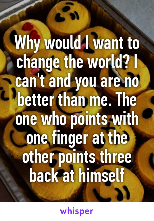 Why would I want to change the world? I can't and you are no better than me. The one who points with one finger at the other points three back at himself